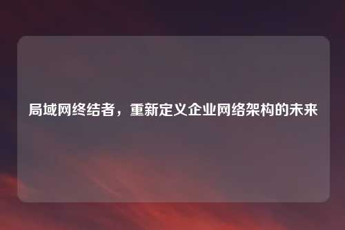 局域网终结者，重新定义企业网络架构的未来
