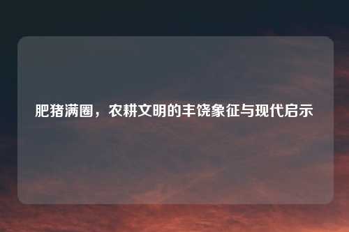 肥猪满圈，农耕文明的丰饶象征与现代启示