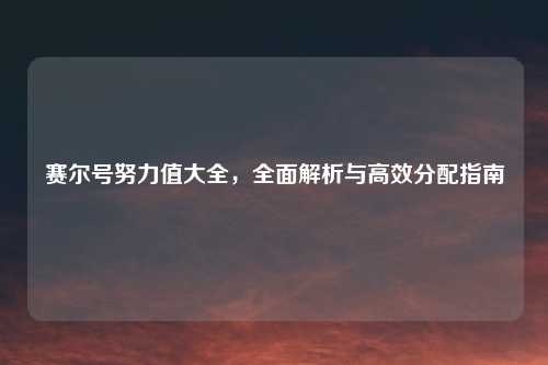 赛尔号努力值大全，全面解析与高效分配指南