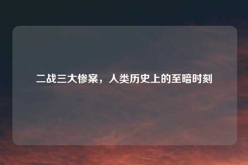 二战三大惨案，人类历史上的至暗时刻