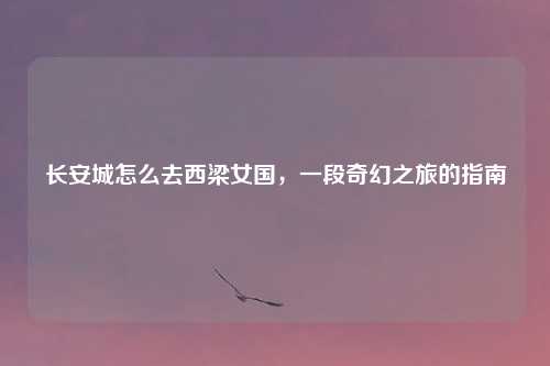 长安城怎么去西梁女国，一段奇幻之旅的指南