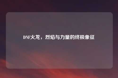 DNF火龙，烈焰与力量的终极象征