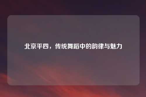 北京平四，传统舞蹈中的韵律与魅力