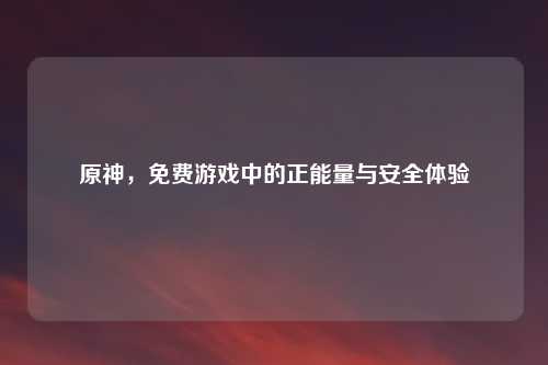 原神，免费游戏中的正能量与安全体验