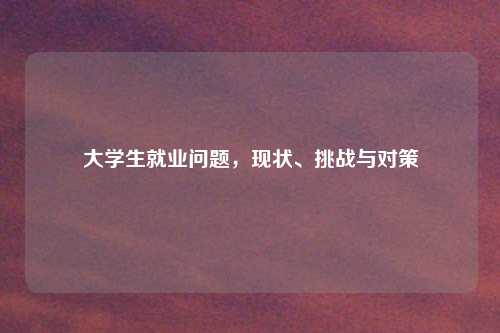 大学生就业问题，现状、挑战与对策