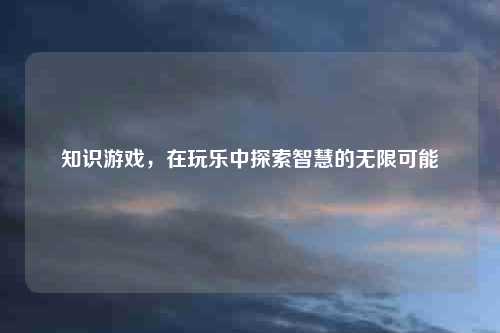 知识游戏,在玩乐中探索智慧的无限可能