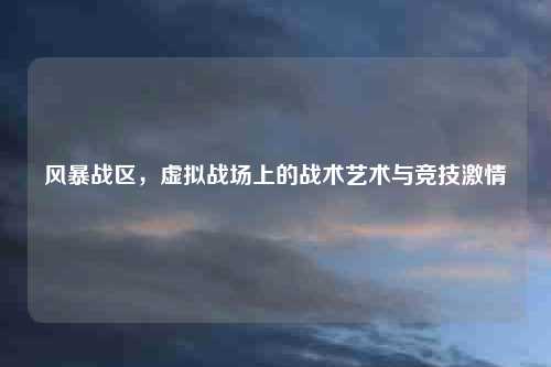 风暴战区，虚拟战场上的战术艺术与竞技激情