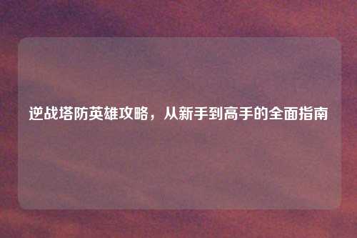逆战塔防英雄攻略，从新手到高手的全面指南