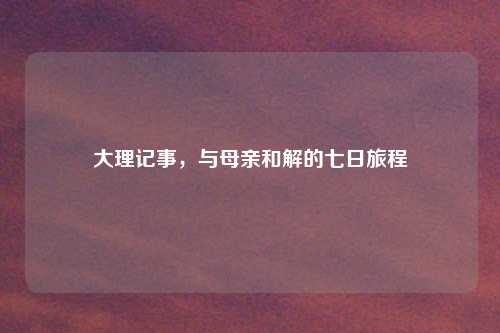 大理记事，与母亲和解的七日旅程