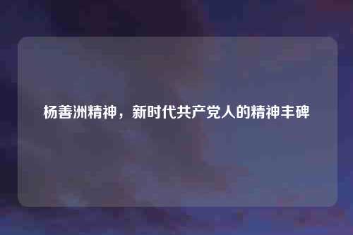 杨善洲精神，新时代共产党人的精神丰碑