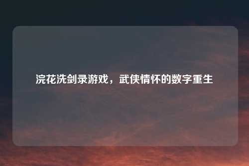 浣花洗剑录游戏，武侠情怀的数字重生
