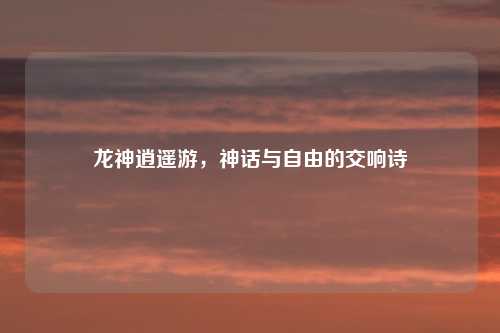 龙神逍遥游，神话与自由的交响诗