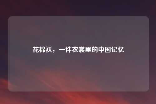 花棉袄，一件衣裳里的中国记忆