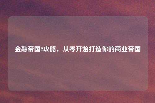 金融帝国2攻略，从零开始打造你的商业帝国