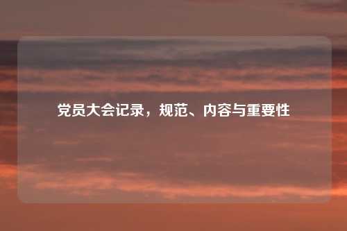 党员大会记录，规范、内容与重要性