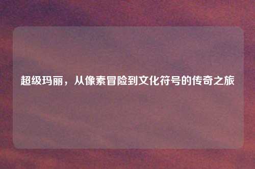 超级玛丽，从像素冒险到文化符号的传奇之旅