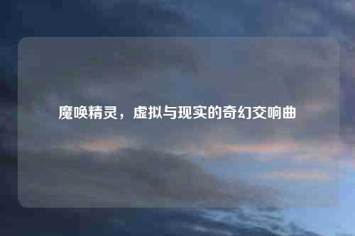 魔唤精灵，虚拟与现实的奇幻交响曲