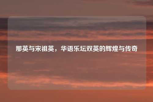 那英与宋祖英，华语乐坛双英的辉煌与传奇