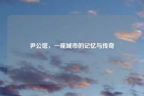 尹公馆，一座城市的记忆与传奇