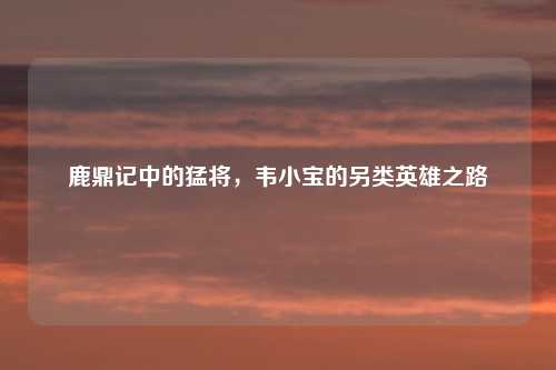 鹿鼎记中的猛将，韦小宝的另类英雄之路