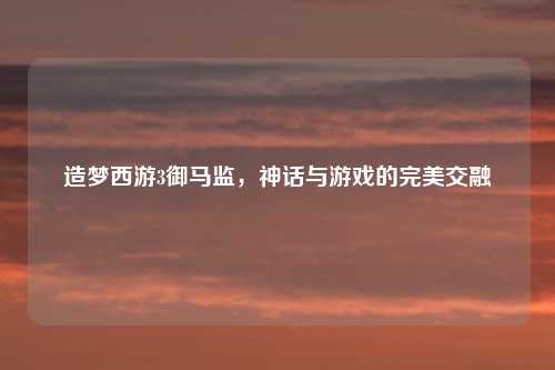 造梦西游3御马监，神话与游戏的完美交融