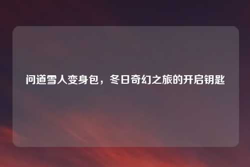 问道雪人变身包，冬日奇幻之旅的开启钥匙