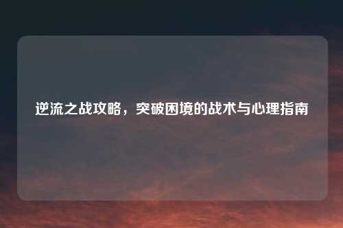 逆流之战攻略，突破困境的战术与心理指南