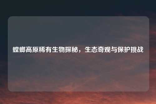 螳螂高原稀有生物探秘，生态奇观与保护挑战