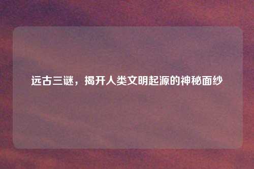 远古三谜，揭开人类文明起源的神秘面纱