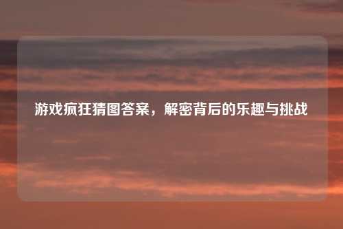 游戏疯狂猜图答案，解密背后的乐趣与挑战