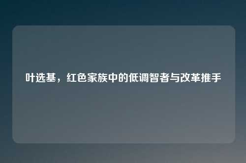 叶选基，红色家族中的低调智者与改革推手