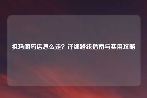 祖玛阁药店怎么走？详细路线指南与实用攻略