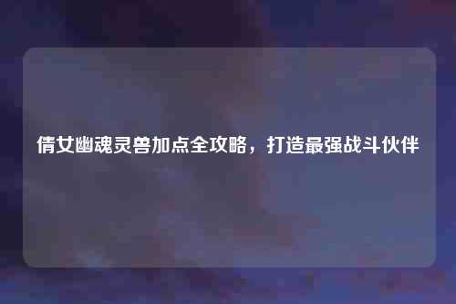 倩女幽魂灵兽加点全攻略，打造最强战斗伙伴