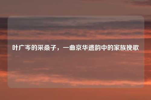 叶广岑的采桑子，一曲京华遗韵中的家族挽歌