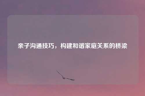 亲子沟通技巧，构建和谐家庭关系的桥梁