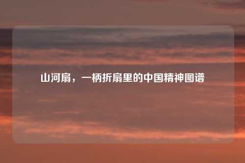 山河扇，一柄折扇里的中国精神图谱