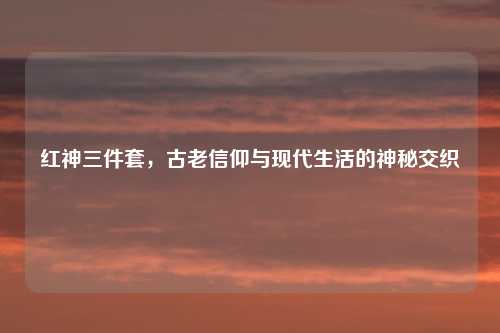 红神三件套，古老信仰与现代生活的神秘交织