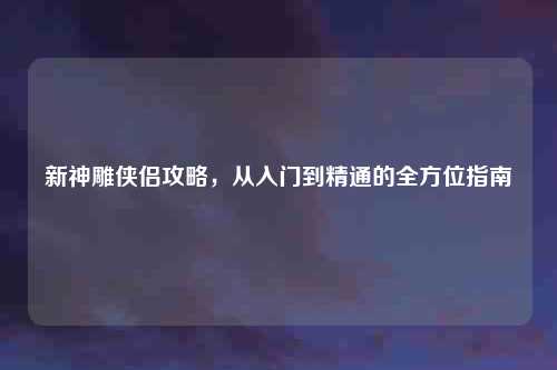 新神雕侠侣攻略，从入门到精通的全方位指南