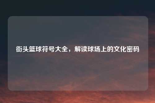 街头篮球符号大全，解读球场上的文化密码