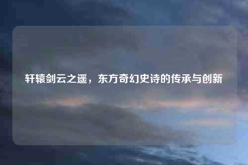 轩辕剑云之遥，东方奇幻史诗的传承与创新