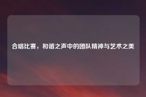 合唱比赛，和谐之声中的团队精神与艺术之美