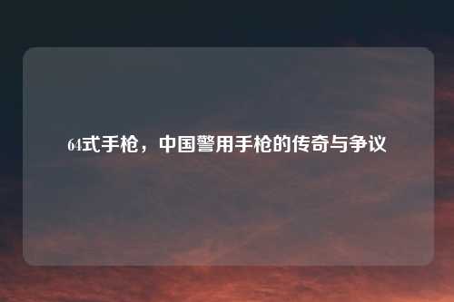64式手枪，中国警用手枪的传奇与争议