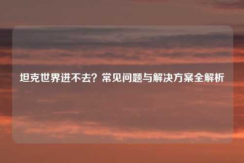 坦克世界进不去？常见问题与解决方案全解析