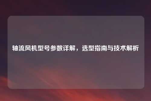 轴流风机型号参数详解，选型指南与技术解析