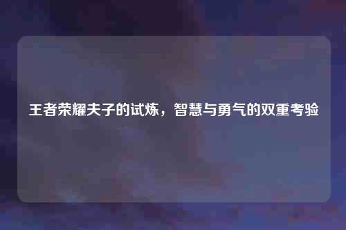 王者荣耀夫子的试炼，智慧与勇气的双重考验
