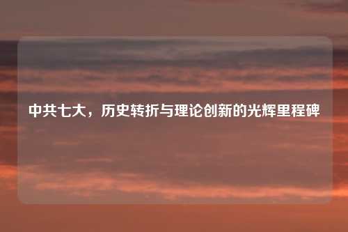 中共七大，历史转折与理论创新的光辉里程碑