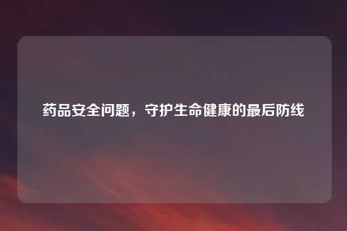 药品安全问题，守护生命健康的最后防线