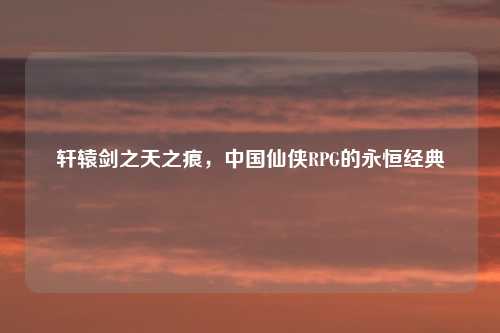 轩辕剑之天之痕，中国仙侠RPG的永恒经典